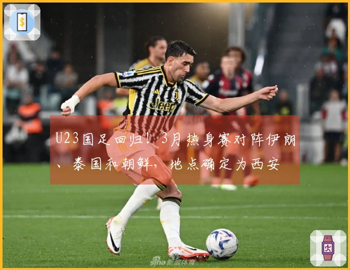 U23国足回归！3月热身赛对阵伊朗、泰国和朝鲜，地点确定为西安