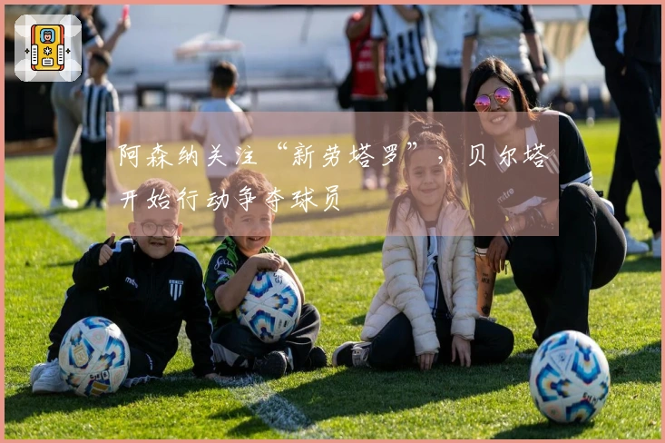 阿森纳关注“新劳塔罗”，贝尔塔开始行动争夺球员