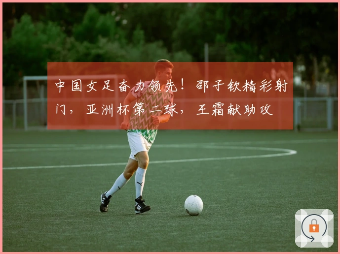 中国女足奋力领先！邵子钦精彩射门，亚洲杯第二球，王霜献助攻