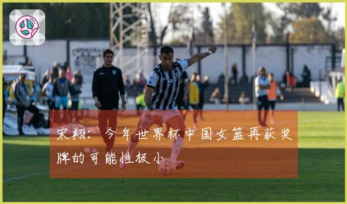宋翔：今年世界杯中国女篮再获奖牌的可能性极小