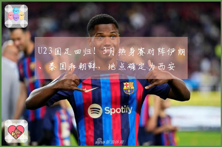 U23国足回归！3月热身赛对阵伊朗、泰国和朝鲜，地点确定为西安