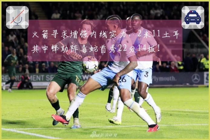 火箭寻求增强内线实力，2米11土耳其中锋助阵毒蛇首秀22分14板！