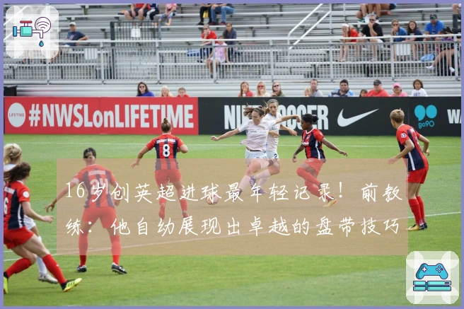 16岁创英超进球最年轻记录！前教练：他自幼展现出卓越的盘带技巧