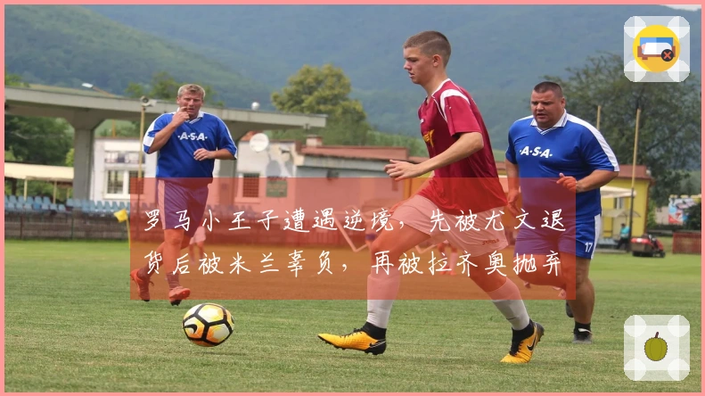 罗马小王子遭遇逆境，先被尤文退货后被米兰辜负，再被拉齐奥抛弃