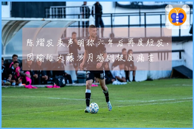 陈熠发表声明称六年后再度短发，因输给大藤沙月感到极度痛苦