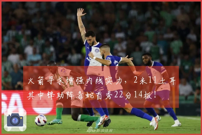 火箭寻求增强内线实力，2米11土耳其中锋助阵毒蛇首秀22分14板！