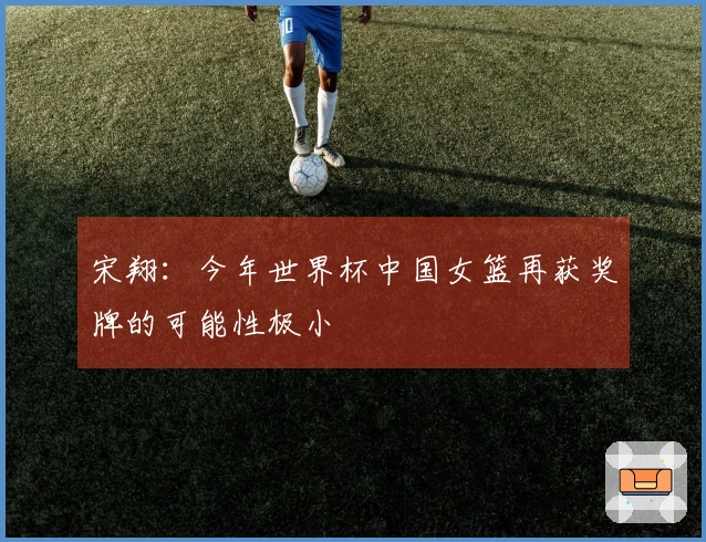 宋翔：今年世界杯中国女篮再获奖牌的可能性极小
