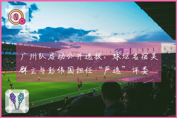 广州队启动公开选拔，球坛名宿吴群立与彭伟国担任“严选”评委